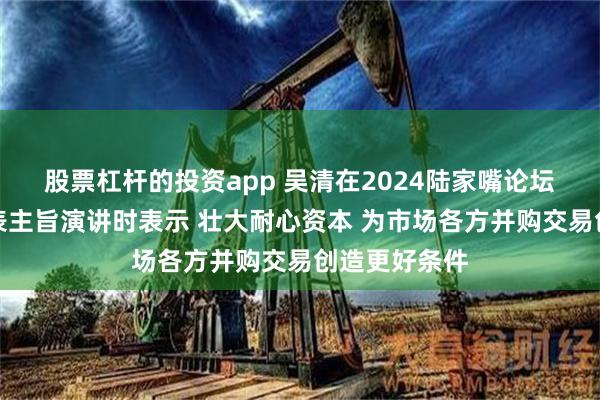 股票杠杆的投资app 吴清在2024陆家嘴论坛开幕式上发表主旨演讲时表示 壮大耐心资本 为市场各方并购交易创造更好条件