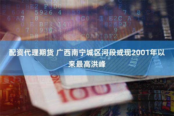配资代理期货 广西南宁城区河段或现2001年以来最高洪峰