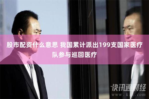 股市配资什么意思 我国累计派出199支国家医疗队参与巡回医疗