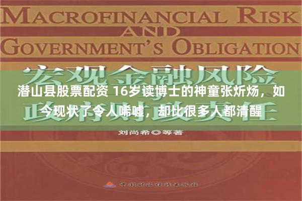 潜山县股票配资 16岁读博士的神童张炘炀，如今现状了令人唏嘘，却比很多人都清醒