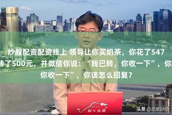 炒股配资配资线上 领导让你买奶茶，你花了547元，他给你转了500元，并微信你说：“钱已转，你收一下”，你该怎么回复？
