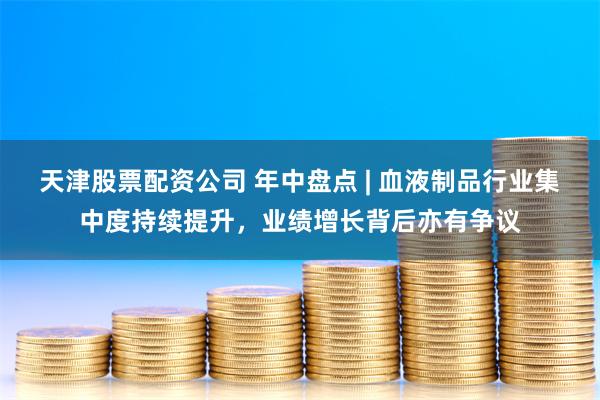 天津股票配资公司 年中盘点 | 血液制品行业集中度持续提升，业绩增长背后亦有争议