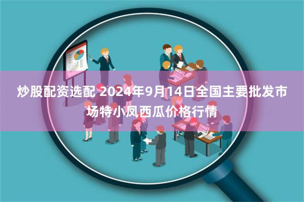 炒股配资选配 2024年9月14日全国主要批发市场特小凤西瓜价格行情