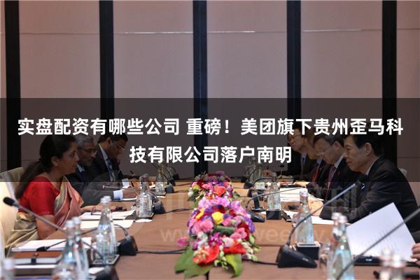 实盘配资有哪些公司 重磅！美团旗下贵州歪马科技有限公司落户南明