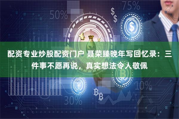 配资专业炒股配资门户 聂荣臻晚年写回忆录：三件事不愿再说，真实想法令人敬佩
