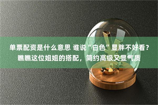单票配资是什么意思 谁说“白色”显胖不好看？瞧瞧这位姐姐的搭配，简约高级又显气质