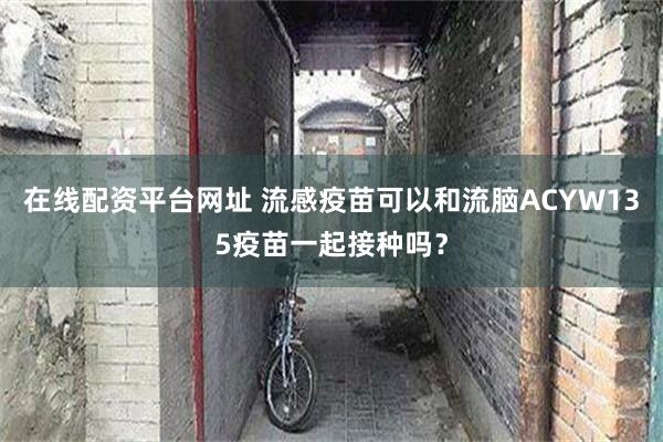 在线配资平台网址 流感疫苗可以和流脑ACYW135疫苗一起接种吗？
