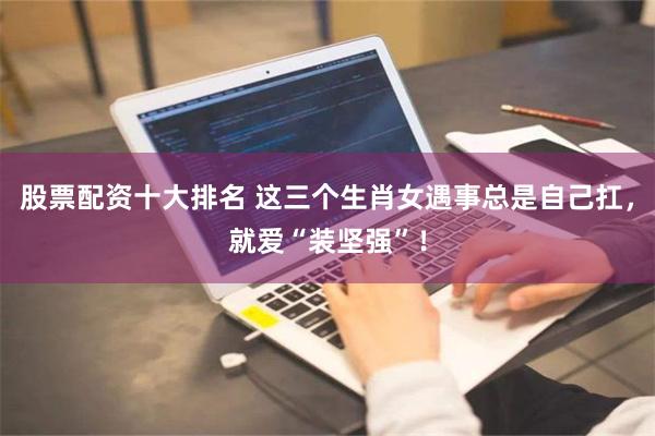 股票配资十大排名 这三个生肖女遇事总是自己扛，就爱“装坚强”！