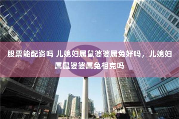 股票能配资吗 儿媳妇属鼠婆婆属兔好吗，儿媳妇属鼠婆婆属兔相克吗