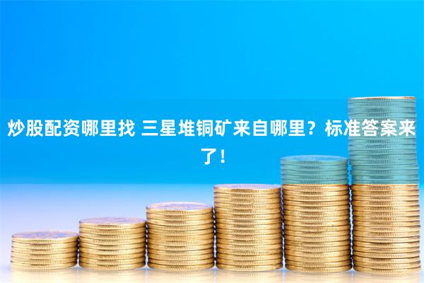 炒股配资哪里找 三星堆铜矿来自哪里？标准答案来了！