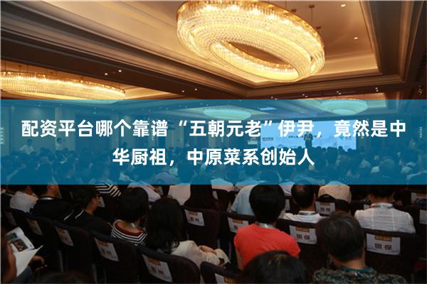 配资平台哪个靠谱 “五朝元老”伊尹，竟然是中华厨祖，中原菜系创始人