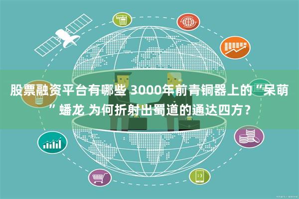 股票融资平台有哪些 3000年前青铜器上的“呆萌”蟠龙 为何折射出蜀道的通达四方？