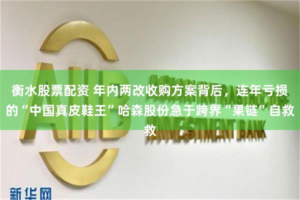 衡水股票配资 年内两改收购方案背后，连年亏损的“中国真皮鞋王”哈森股份急于跨界“果链”自救