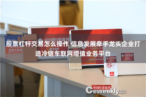 股票杠杆交易怎么操作 信息发展牵手龙头企业打造冷链车联网增值业务平台