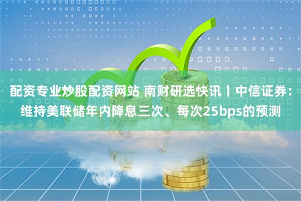 配资专业炒股配资网站 南财研选快讯丨中信证券：维持美联储年内降息三次、每次25bps的预测