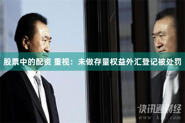 股票中的配资 重视：未做存量权益外汇登记被处罚