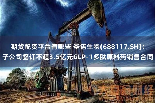 期货配资平台有哪些 圣诺生物(688117.SH)：子公司签订不超3.5亿元GLP-1多肽原料药销售合同