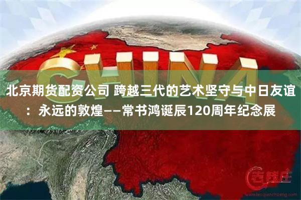 北京期货配资公司 跨越三代的艺术坚守与中日友谊：永远的敦煌——常书鸿诞辰120周年纪念展
