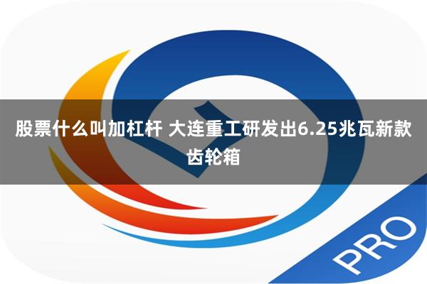 股票什么叫加杠杆 大连重工研发出6.25兆瓦新款齿轮箱