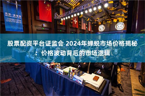 股票配资平台证监会 2024年蝉蜕市场价格揭秘：价格波动背后的市场逻辑