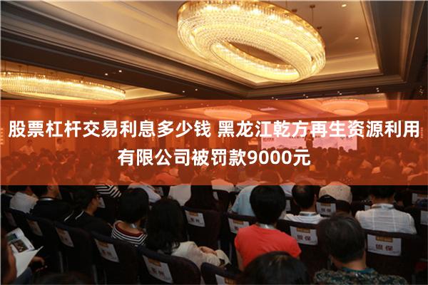股票杠杆交易利息多少钱 黑龙江乾方再生资源利用有限公司被罚款9000元