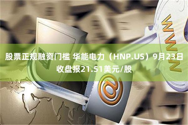 股票正规融资门槛 华能电力（HNP.US）9月23日收盘报21.51美元/股