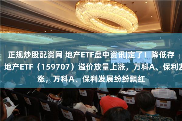 正规炒股配资网 地产ETF盘中资讯|定了！降低存量房贷利率！地产ETF（159707）溢价放量上涨，万科A、保利发展纷纷飘红