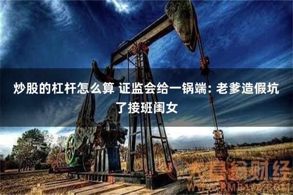 炒股的杠杆怎么算 证监会给一锅端: 老爹造假坑了接班闺女