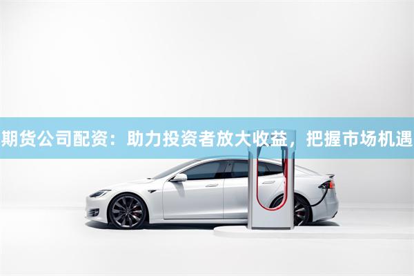期货公司配资：助力投资者放大收益，把握市场机遇