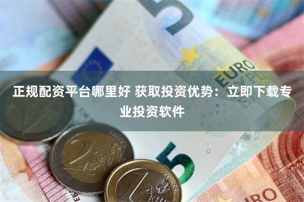 正规配资平台哪里好 获取投资优势：立即下载专业投资软件