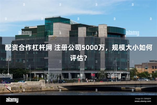 配资合作杠杆网 注册公司5000万，规模大小如何评估？