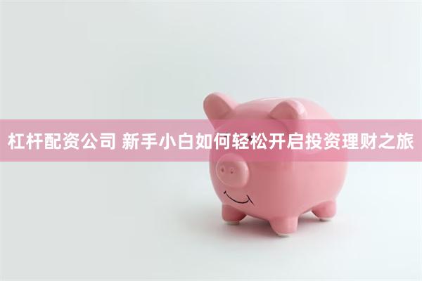 杠杆配资公司 新手小白如何轻松开启投资理财之旅