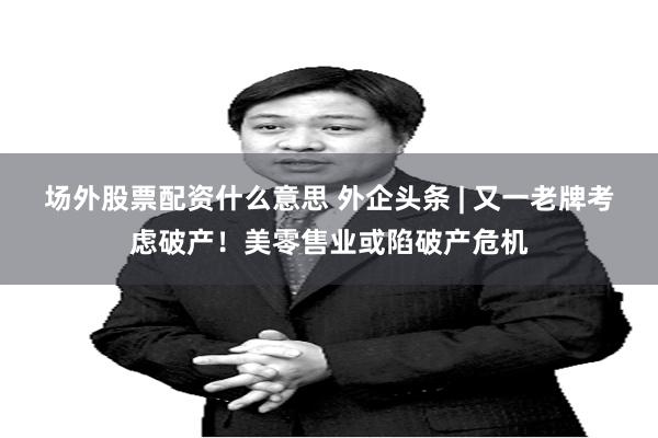 场外股票配资什么意思 外企头条 | 又一老牌考虑破产！美零售业或陷破产危机