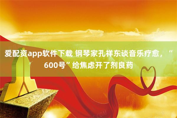 爱配资app软件下载 钢琴家孔祥东谈音乐疗愈，“600号”给焦虑开了剂良药