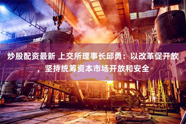 炒股配资最新 上交所理事长邱勇：以改革促开放，坚持统筹资本市场开放和安全