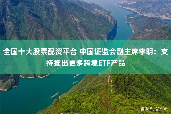 全国十大股票配资平台 中国证监会副主席李明：支持推出更多跨境ETF产品
