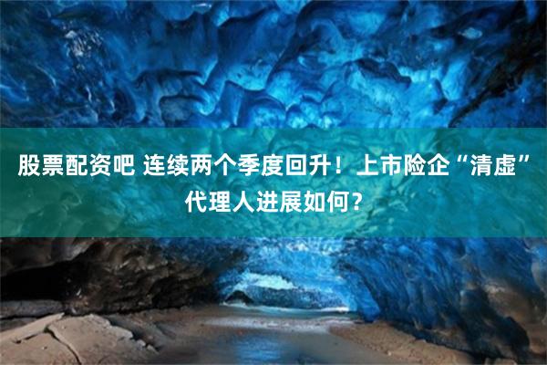 股票配资吧 连续两个季度回升！上市险企“清虚”代理人进展如何？