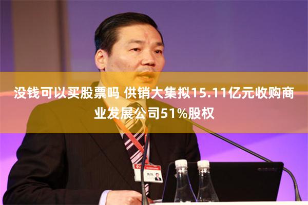 没钱可以买股票吗 供销大集拟15.11亿元收购商业发展公司51%股权