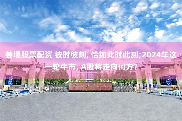 姜堰股票配资 彼时彼刻, 恰如此时此刻;2024年这一轮牛市, A股将走向何方?