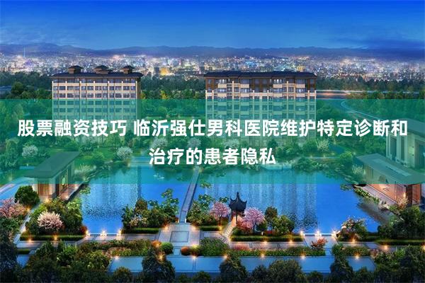 股票融资技巧 临沂强仕男科医院维护特定诊断和治疗的患者隐私