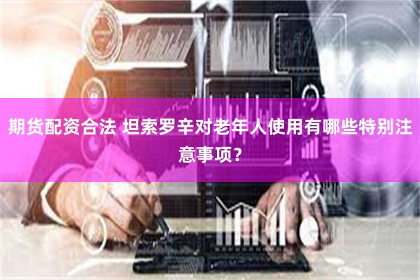 期货配资合法 坦索罗辛对老年人使用有哪些特别注意事项？
