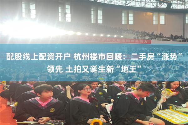 配股线上配资开户 杭州楼市回暖：二手房“涨势”领先 土拍又诞生新“地王”
