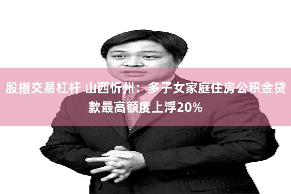 股指交易杠杆 山西忻州：多子女家庭住房公积金贷款最高额度上浮20%