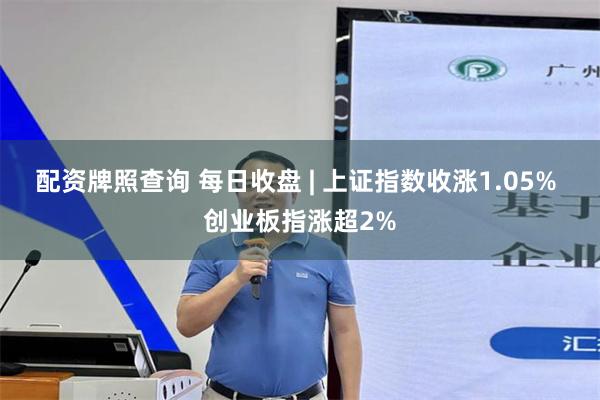 配资牌照查询 每日收盘 | 上证指数收涨1.05% 创业板指涨超2%
