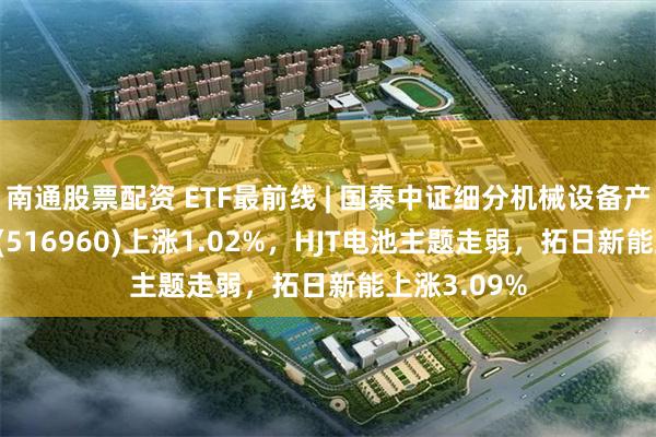 南通股票配资 ETF最前线 | 国泰中证细分机械设备产业主题ETF(516960)上涨1.02%，HJT电池主题走弱，拓日新能上涨3.09%