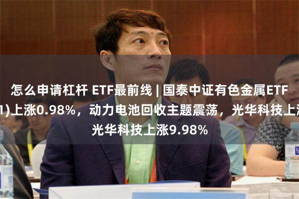 怎么申请杠杆 ETF最前线 | 国泰中证有色金属ETF(159881)上涨0.98%，动力电池回收主题震荡，光华科技上涨9.98%