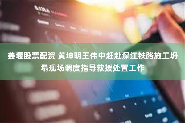 姜堰股票配资 黄坤明王伟中赶赴深江铁路施工坍塌现场调度指导救援处置工作