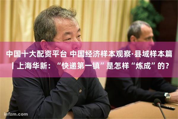 中国十大配资平台 中国经济样本观察·县域样本篇丨上海华新：“快递第一镇”是怎样“炼成”的？