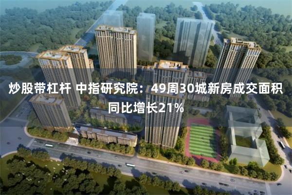 炒股带杠杆 中指研究院：49周30城新房成交面积同比增长21%