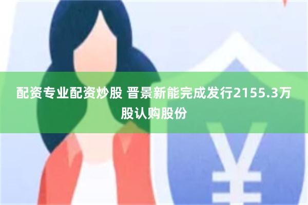 配资专业配资炒股 晋景新能完成发行2155.3万股认购股份